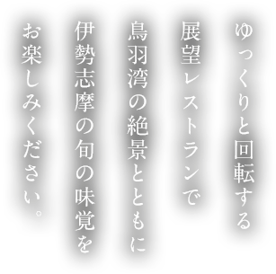 ゆっくりと回転する展望レストランで鳥羽湾の絶景とともに伊勢志摩の旬の味覚をお楽しみください。